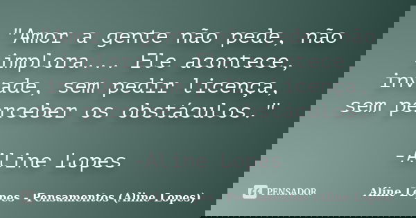 "Amor a gente não pede, não implora... Ele acontece, invade, sem pedir licença, sem perceber os obstáculos." -Aline Lopes... Frase de Aline Lopes - Pensamentos (Aline Lopes).
