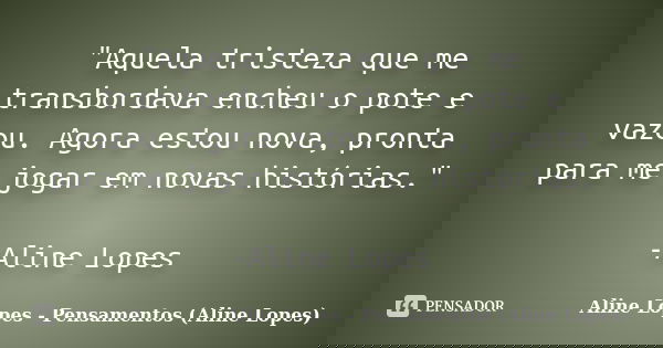"Aquela tristeza que me transbordava encheu o pote e vazou. Agora estou nova, pronta para me jogar em novas histórias." -Aline Lopes... Frase de Aline Lopes - Pensamentos (Aline Lopes).