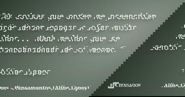 "As coisas que ontem me preenchiam hoje deram espaço a algo muito melhor... Nada melhor que se sentir transbordando de si mesma." -Aline Lopes... Frase de Aline Lopes - Pensamentos (Aline Lopes).