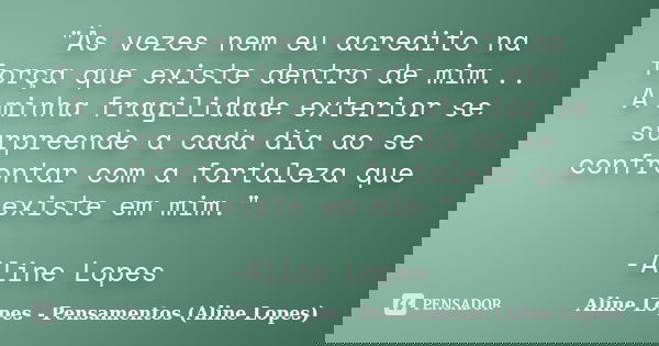 "Às vezes nem eu acredito na força que existe dentro de mim... A minha fragilidade exterior se surpreende a cada dia ao se confrontar com a fortaleza que e... Frase de Aline Lopes - Pensamentos (Aline Lopes).