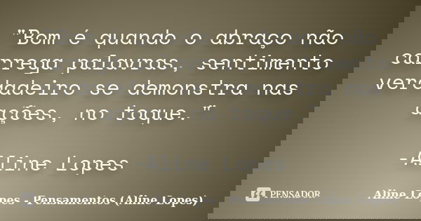 "Bom é quando o abraço não carrega palavras, sentimento verdadeiro se demonstra nas ações, no toque." -Aline Lopes... Frase de Aline Lopes - (Pensamentos Aline Lopes).