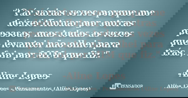 "Caí várias vezes porque me deixei flutuar por outras pessoas, mas todas as vezes que levantei não olhei para trás, foi por MIM que fiz." -Aline Lopes... Frase de Aline Lopes - Pensamentos (Aline Lopes).