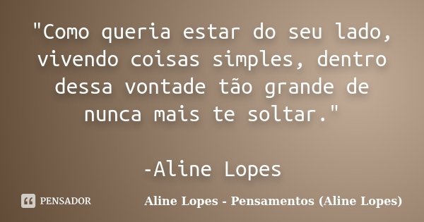 "Como queria estar do seu lado, vivendo coisas simples, dentro dessa vontade tão grande de nunca mais te soltar." -Aline Lopes... Frase de Aline Lopes - Pensamentos (Aline Lopes).