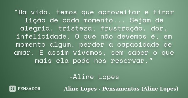 "Da vida, temos que aproveitar e tirar lição de cada momento... Sejam de alegria, tristeza, frustração, dor, infelicidade. O que não devemos é, em momento ... Frase de Aline Lopes - Pensamentos (Aline Lopes).