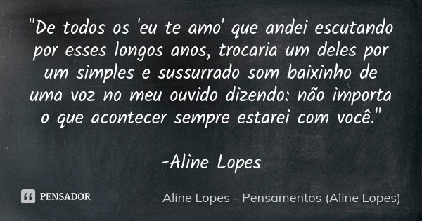 "De todos os 'eu te amo' que andei escutando por esses longos anos, trocaria um deles por um simples e sussurrado som baixinho de uma voz no meu ouvido diz... Frase de Aline Lopes - Pensamentos (Aline Lopes).
