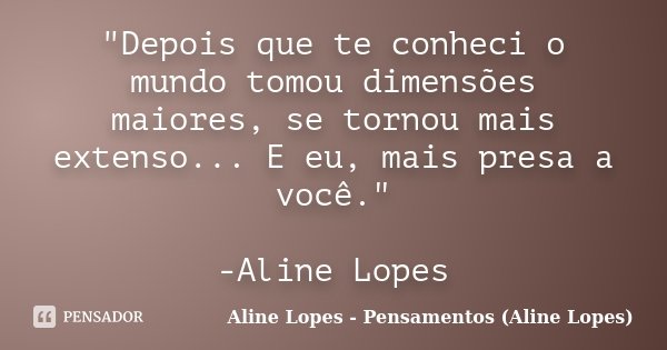 "Depois que te conheci o mundo tomou dimensões maiores, se tornou mais extenso... E eu, mais presa a você." -Aline Lopes... Frase de Aline Lopes - Pensamentos (Aline Lopes).