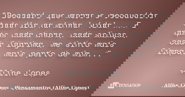 "Descobri que morro e ressuscito todo dia na minha 'vida'... E após cada choro, cada soluço, cada lágrima, me sinto mais limpa, mais perto de mim..." ... Frase de Aline Lopes - Pensamentos (Aline Lopes).