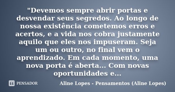 "Devemos sempre abrir portas e desvendar seus segredos. Ao longo de nossa existência cometemos erros e acertos, e a vida nos cobra justamente aquilo que el... Frase de Aline Lopes - Pensamentos (Aline Lopes).