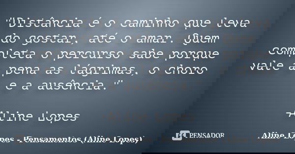 "Distância é o caminho que leva do gostar, até o amar. Quem completa o percurso sabe porque vale a pena as lágrimas, o choro e a ausência." -Aline Lop... Frase de Aline Lopes - Pensamentos (Aline Lopes).