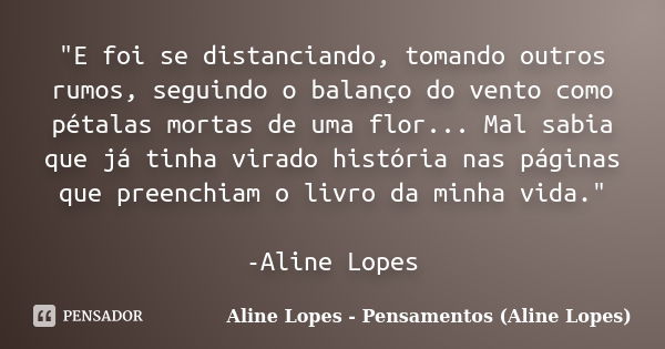 "E foi se distanciando, tomando outros rumos, seguindo o balanço do vento como pétalas mortas de uma flor... Mal sabia que já tinha virado história nas pág... Frase de Aline Lopes - Pensamentos (Aline Lopes).