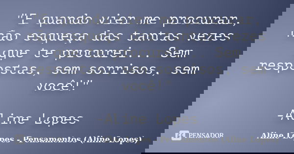 "E quando vier me procurar, não esqueça das tantas vezes que te procurei... Sem respostas, sem sorrisos, sem você!" -Aline Lopes... Frase de Aline Lopes - Pensamentos (Aline Lopes).