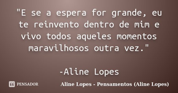 "E se a espera for grande, eu te reinvento dentro de mim e vivo todos aqueles momentos maravilhosos outra vez." -Aline Lopes... Frase de Aline Lopes - Pensamentos (Aline Lopes).
