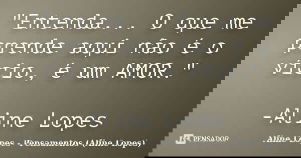 "Entenda... O que me prende aqui não é o vício, é um AMOR." -Aline Lopes... Frase de Aline Lopes - Pensamentos (Aline Lopes).