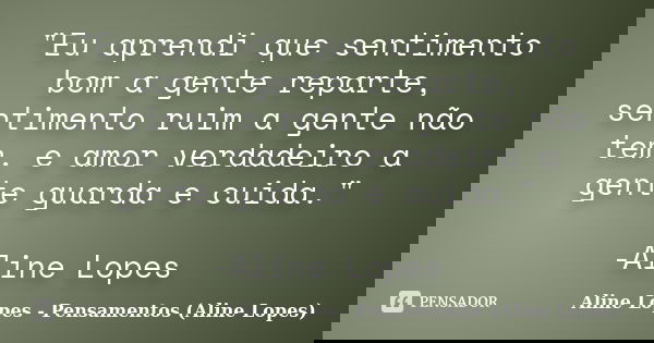 "Eu aprendi que sentimento bom a gente reparte, sentimento ruim a gente não tem, e amor verdadeiro a gente guarda e cuida." -Aline Lopes... Frase de Aline Lopes - Pensamentos (Aline Lopes).