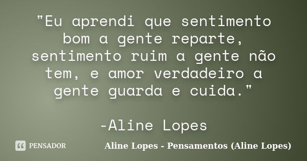 "Eu aprendi que sentimento bom a gente reparte, sentimento ruim a gente não tem, e amor verdadeiro a gente guarda e cuida." -Aline Lopes... Frase de Aline Lopes - Pensamentos (Aline Lopes).