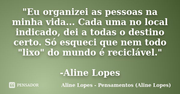 "Eu organizei as pessoas na minha vida... Cada uma no local indicado, dei a todas o destino certo. Só esqueci que nem todo "lixo" do mundo é reci... Frase de Aline Lopes - Pensamentos (Aline Lopes).