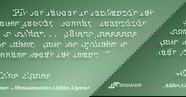 "Eu só busco a calmaria de quem gosta, sonha, acaricia com o olhar... Quero pessoas que se doem, que se ajudem e não tenham medo de amar." -Aline Lope... Frase de Aline Lopes - (Pensamentos Aline Lopes).