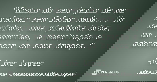 "Gosto do seu jeito de me acalmar sem falar nada... Um carinho, uma piadinha boba, um sorriso, a respiração e adormecer em seus braços." -Aline Lopes... Frase de Aline Lopes - Pensamentos (Aline Lopes).
