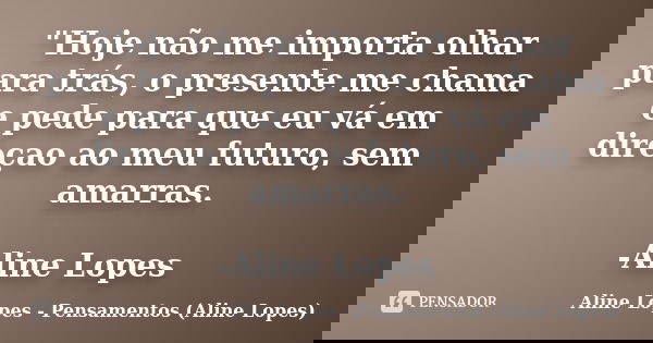 "Hoje não me importa olhar para trás, o presente me chama e pede para que eu vá em direçao ao meu futuro, sem amarras. -Aline Lopes... Frase de Aline Lopes - Pensamentos (Aline Lopes).