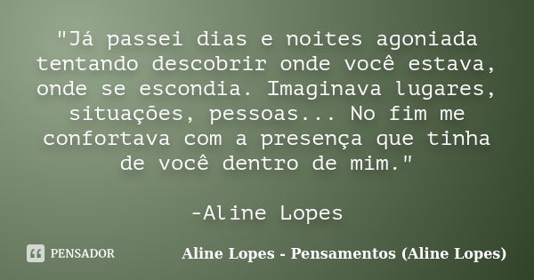 "Já passei dias e noites agoniada tentando descobrir onde você estava, onde se escondia. Imaginava lugares, situações, pessoas... No fim me confortava com ... Frase de Aline Lopes - Pensamentos (Aline Lopes).