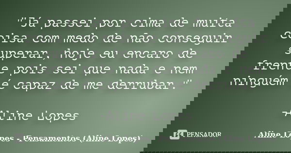 "Já passei por cima de muita coisa com medo de não conseguir superar, hoje eu encaro de frente pois sei que nada e nem ninguém é capaz de me derrubar."... Frase de Aline Lopes - Pensamentos (Aline Lopes).