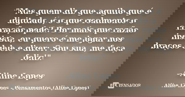 "Mas quem diz que aquilo que é digitado, é o que realmente o coração pede? Por mais que razão insista, eu quero é me jogar nos braços dele e dizer: Sou sua... Frase de Aline Lopes - Pensamentos (Aline Lopes).