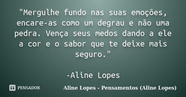 "Mergulhe fundo nas suas emoções, encare-as como um degrau e não uma pedra. Vença seus medos dando a ele a cor e o sabor que te deixe mais seguro." -A... Frase de Aline Lopes - Pensamentos (Aline Lopes).