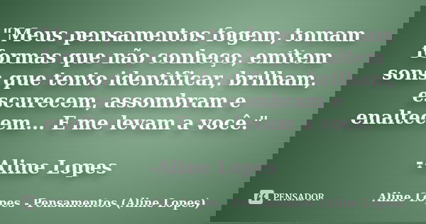 "Meus pensamentos fogem, tomam formas que não conheço, emitem sons que tento identificar, brilham, escurecem, assombram e enaltecem... E me levam a você.&q... Frase de Aline Lopes - Pensamentos (Aline Lopes).