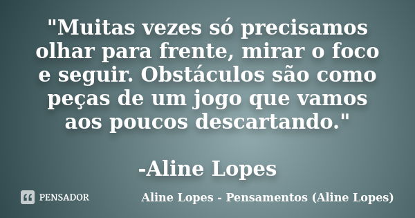 "Muitas vezes só precisamos olhar para frente, mirar o foco e seguir. Obstáculos são como peças de um jogo que vamos aos poucos descartando." -Aline L... Frase de Aline Lopes - Pensamentos (Aline Lopes).