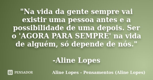 "Na vida da gente sempre vai existir uma pessoa antes e a possibilidade de uma depois. Ser o 'AGORA PARA SEMPRE' na vida de alguém, só depende de nós."... Frase de Aline Lopes - Pensamentos (Aline Lopes).