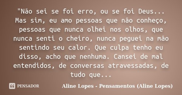 "Não sei se foi erro, ou se foi Deus... Mas sim, eu amo pessoas que não conheço, pessoas que nunca olhei nos olhos, que nunca senti o cheiro, nunca peguei ... Frase de Aline Lopes - Pensamentos (Aline Lopes).