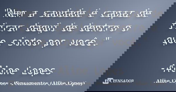 "Nem a saudade é capaz de tirar daqui de dentro o que sinto por você." -Aline Lopes... Frase de Aline Lopes - Pensamentos (Aline Lopes).
