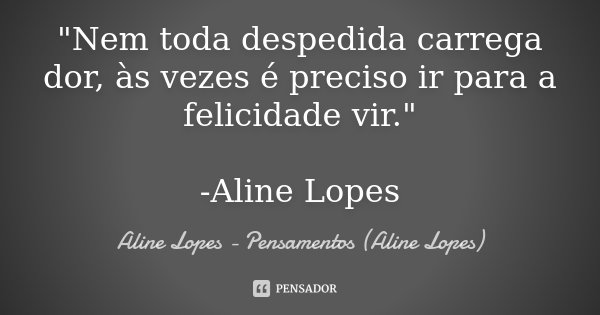 "Nem toda despedida carrega dor, às vezes é preciso ir para a felicidade vir." -Aline Lopes... Frase de Aline Lopes - Pensamentos (Aline Lopes).
