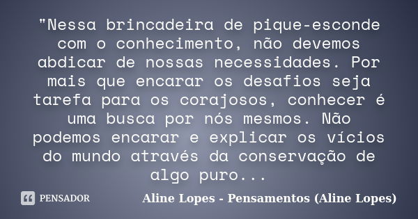 "Nessa brincadeira de pique-esconde com o conhecimento, não devemos abdicar de nossas necessidades. Por mais que encarar os desafios seja tarefa para os co... Frase de Aline Lopes - Pensamentos (Aline Lopes).