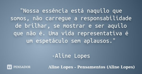 "Nossa essência está naquilo que somos, não carregue a responsabilidade de brilhar, se mostrar e ser aquilo que não é. Uma vida representativa é um espetác... Frase de Aline Lopes - Pensamentos (Aline Lopes).