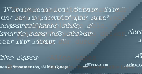 "O amor pode até trazer 'dor' mas se eu permiti que você compartilhasse dele, é justamente para não deixar essa dor durar." -Aline Lopes... Frase de Aline Lopes - Pensamentos (Aline Lopes).