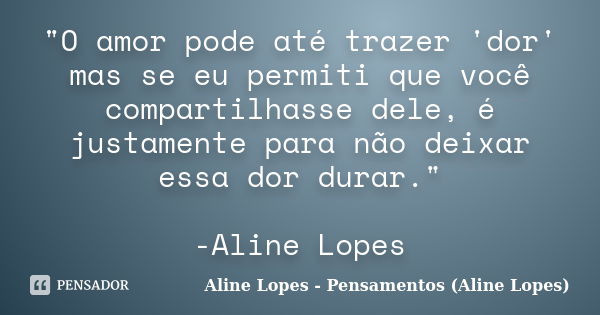 "O amor pode até trazer 'dor' mas se eu permiti que você compartilhasse dele, é justamente para não deixar essa dor durar." -Aline Lopes... Frase de Aline Lopes - Pensamentos (Aline Lopes).