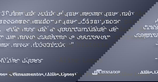 "O bom da vida é que mesmo que não possamos mudar o que ficou para trás, ela nos dá a oportunidade de comprar um novo caderno e escrever uma nova história.... Frase de Aline Lopes - Pensamentos (Aline Lopes).