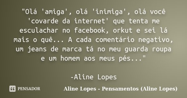 "Olá 'amiga', olá 'inimiga', olá você 'covarde da internet' que tenta me esculachar no facebook, orkut e sei lá mais o quê... A cada comentário negativo, u... Frase de Aline Lopes - Pensamentos (Aline Lopes).
