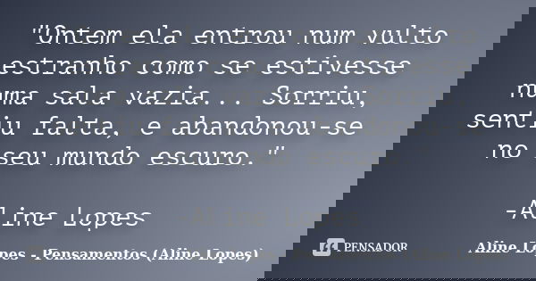 "Ontem ela entrou num vulto estranho como se estivesse numa sala vazia... Sorriu, sentiu falta, e abandonou-se no seu mundo escuro." -Aline Lopes... Frase de Aline Lopes - Pensamentos (Aline Lopes).