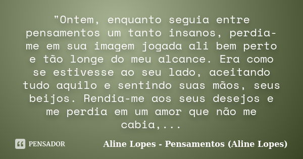 "Ontem, enquanto seguia entre pensamentos um tanto insanos, perdia-me em sua imagem jogada ali bem perto e tão longe do meu alcance. Era como se estivesse ... Frase de Aline Lopes - Pensamentos (Aline Lopes).