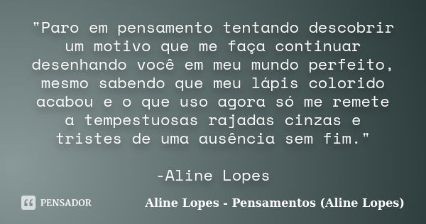 "Paro em pensamento tentando descobrir um motivo que me faça continuar desenhando você em meu mundo perfeito, mesmo sabendo que meu lápis colorido acabou e... Frase de Aline Lopes - Pensamentos (Aline Lopes).