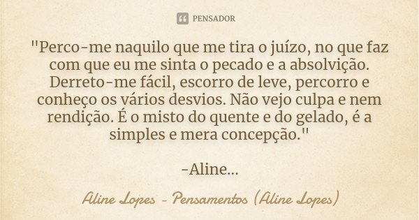 "Perco-me naquilo que me tira o juízo, no que faz com que eu me sinta o pecado e a absolvição. Derreto-me fácil, escorro de leve, percorro e conheço os vár... Frase de Aline Lopes - Pensamentos (Aline Lopes).