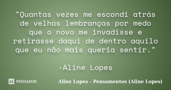 "Quantas vezes me escondi atrás de velhas lembranças por medo que o novo me invadisse e retirasse daqui de dentro aquilo que eu não mais queria sentir.&quo... Frase de Aline Lopes - Pensamentos (Aline Lopes).