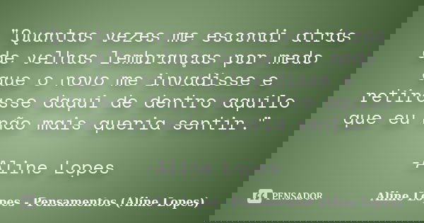 "Quantas vezes me escondi atrás de velhas lembranças por medo que o novo me invadisse e retirasse daqui de dentro aquilo que eu não mais queria sentir.&quo... Frase de Aline Lopes - Pensamentos (Aline Lopes).