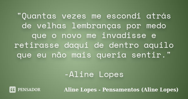 "Quantas vezes me escondi atrás de velhas lembranças por medo que o novo me invadisse e retirasse daqui de dentro aquilo que eu não mais queria sentir.&quo... Frase de Aline Lopes - Pensamentos (Aline Lopes).