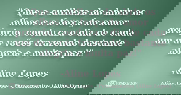 "Que a sutileza do abrir os olhos e a força do amor próprio, conduza o dia de cada um de vocês trazendo bastante alegria e muita paz!" -Aline Lopes... Frase de Aline Lopes - Pensamentos (Aline Lopes).