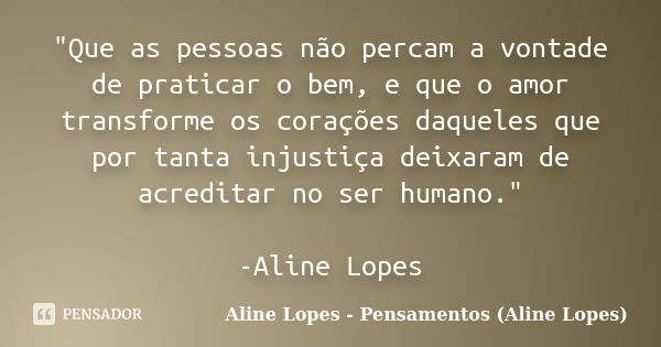 "Que as pessoas não percam a vontade de praticar o bem, e que o amor transforme os corações daqueles que por tanta injustiça deixaram de acreditar no ser h... Frase de Aline Lopes - Pensamentos (Aline Lopes).