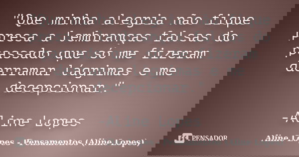 "Que minha alegria não fique presa a lembranças falsas do passado que só me fizeram derramar lágrimas e me decepcionar." -Aline Lopes... Frase de Aline Lopes - Pensamentos (Aline Lopes).