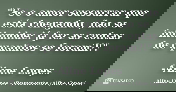 "Se o amor sussurrar que está chegando, não se intimide: já fez as contas de quantos se foram?!" -Aline Lopes... Frase de Aline Lopes - Pensamentos (Aline Lopes).